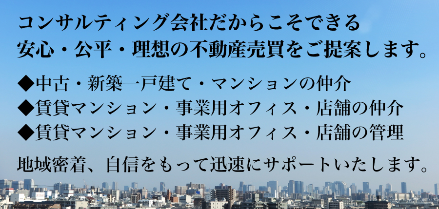 コンサルティング会社だからこそできる安心・公平・理想の不動産売買をご提案します。 ◆中古・新築一戸建て・マンションの仲介 ◆賃貸マンション・事業用オフィス・店舗の仲介 ◆賃貸マンション・事業用オフィス・店舗の管理 地域密着、自信をもって迅速にサポートいたします。